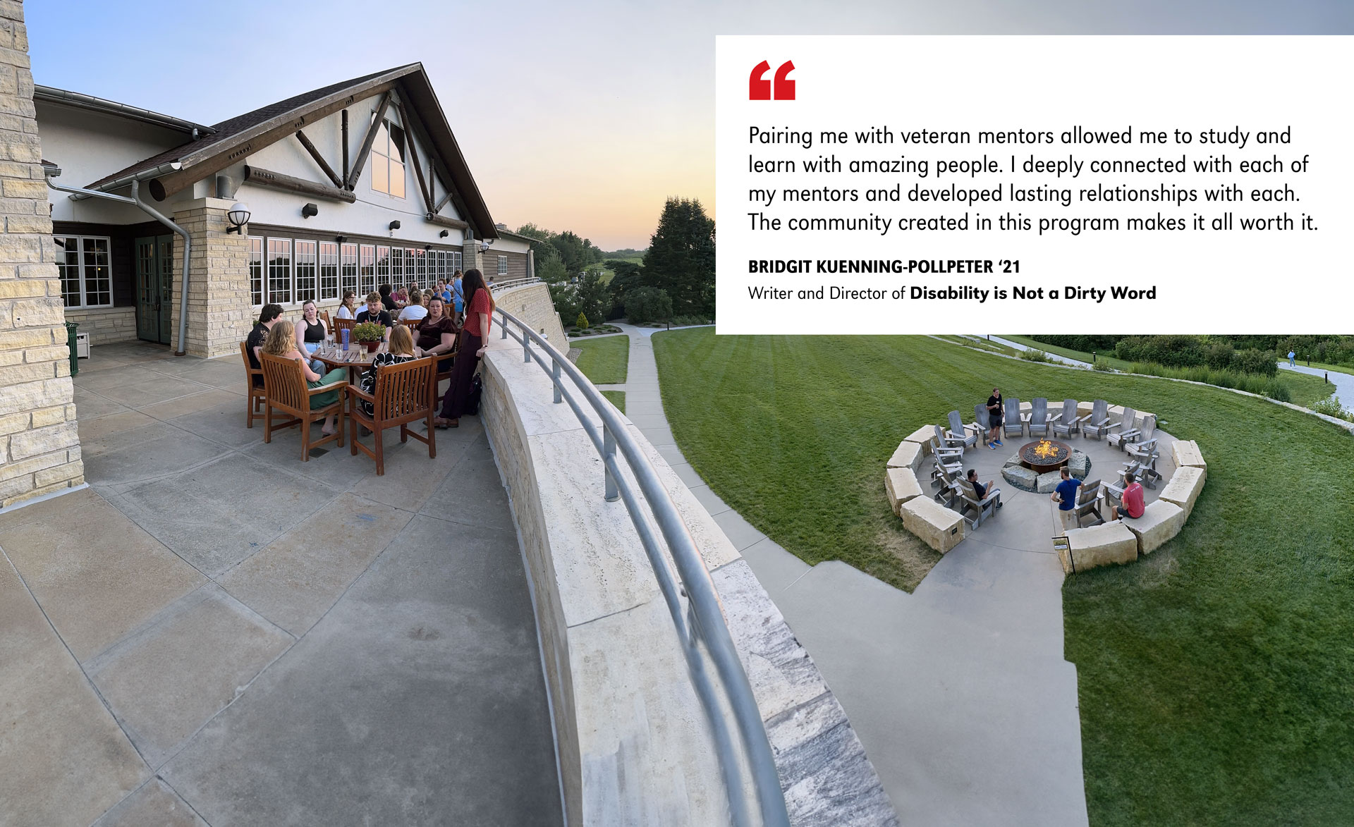 Students and faculty enjoying the sunset on the balcony and the fire pit at the Lied Lodge. The following quote from a student is included:  "Pairing me with veteran mentors allowed me to study and learn with amazing people. I deeply connected with each of my mentors and developed lasting relationships with each. The community created in this program makes it all worth it."  BRIDGIT KUENNING-POLLPETER ‘21 Writer and Director of Disability is Not a Dirty Word