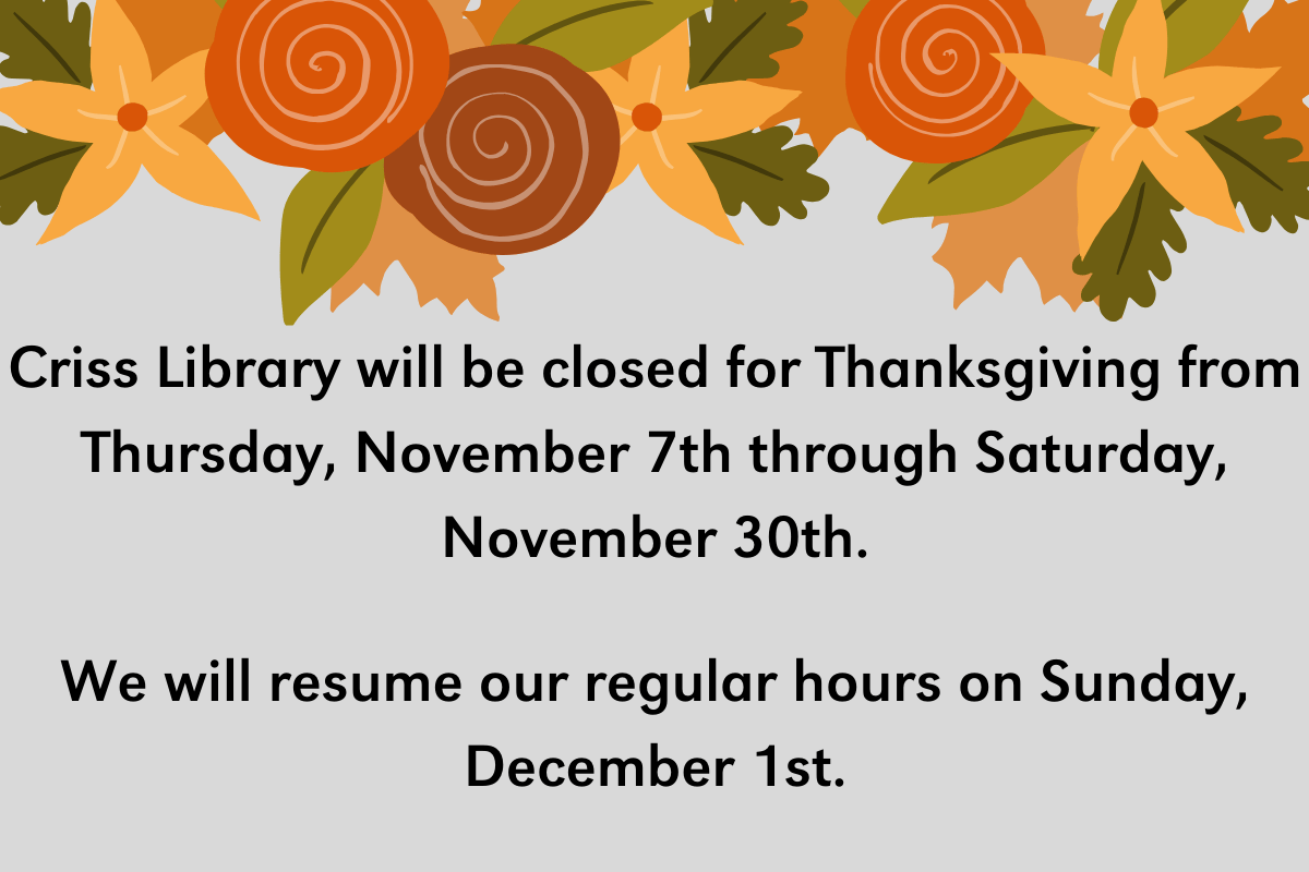 a grey background with a fall colored floral design on the top of the image. The text says: 'Criss Library will be closed for Thanksgiving from Thursday, November 7th through Saturday, November 30th. We will resume our regular hours on Sunday, December 1st.'