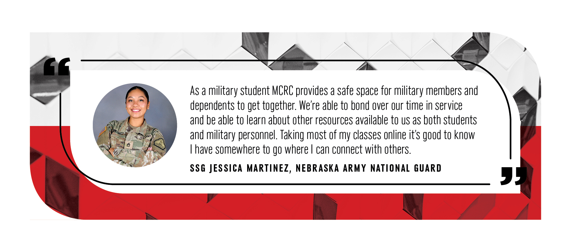 As a military student MCRC provides a safe space for military members and dependents to get together. We’re able to bond over our time in service and be able to learn about other resources available to us as both students and military personnel. Taking most of my classes online it’s good to know I have somewhere to go where I can connect with others. -SSG Jessica Martinez, Nebraska Army National Guard